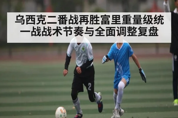 乌西克二番战再胜富里重量级统一战战术节奏与全面调整复盘